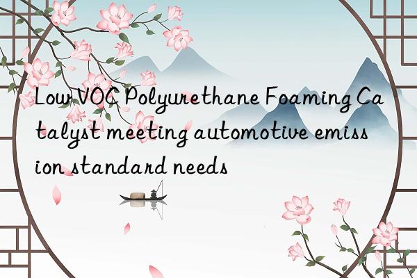 Low VOC Polyurethane Foaming Catalyst meeting automotive emission standard needs