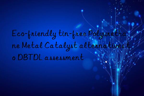 Eco-friendly tin-free Polyurethane Metal Catalyst alternatives to DBTDL assessment