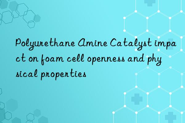 Polyurethane Amine Catalyst impact on foam cell openness and physical properties