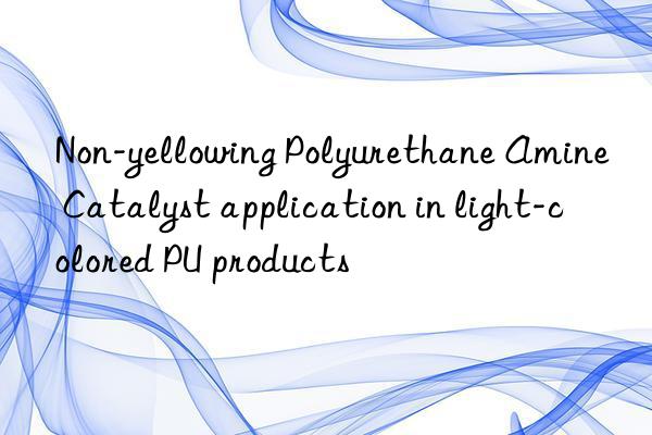 Non-yellowing Polyurethane Amine Catalyst application in light-colored PU products