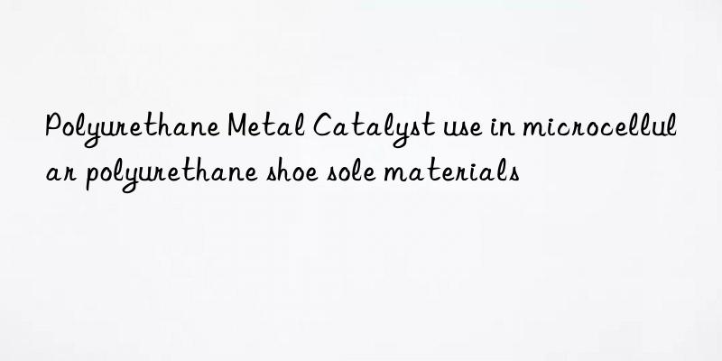Polyurethane Metal Catalyst use in microcellular polyurethane shoe sole materials