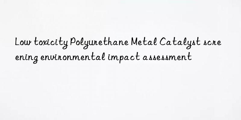 Low toxicity Polyurethane Metal Catalyst screening environmental impact assessment
