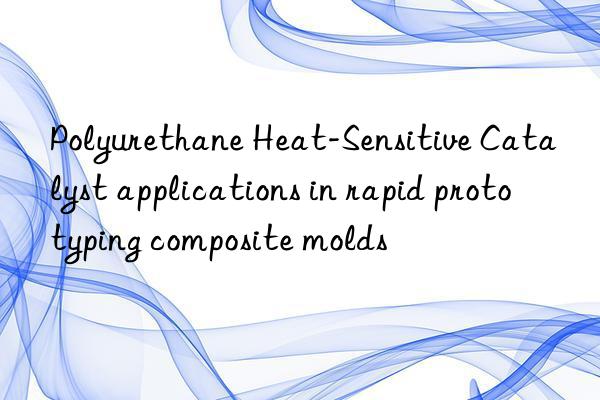 Polyurethane Heat-Sensitive Catalyst applications in rapid prototyping composite molds