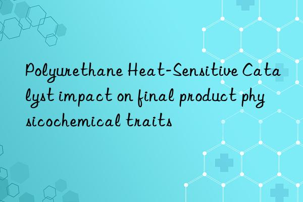 Polyurethane Heat-Sensitive Catalyst impact on final product physicochemical traits