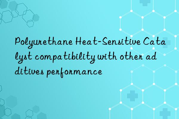 Polyurethane Heat-Sensitive Catalyst compatibility with other additives performance