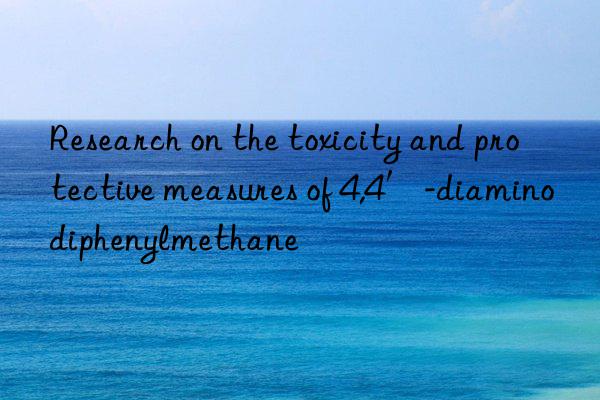 Research on the toxicity and protective measures of 4,4′-diaminodiphenylmethane