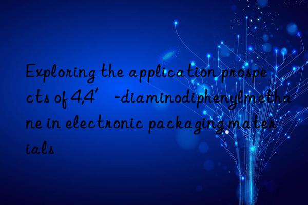 Exploring the application prospects of 4,4′-diaminodiphenylmethane in electronic packaging materials