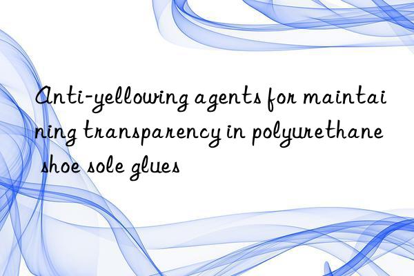 Anti-yellowing agents for maintaining transparency in polyurethane shoe sole glues