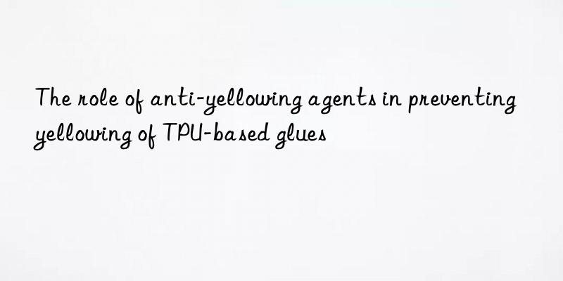 The role of anti-yellowing agents in preventing yellowing of TPU-based glues