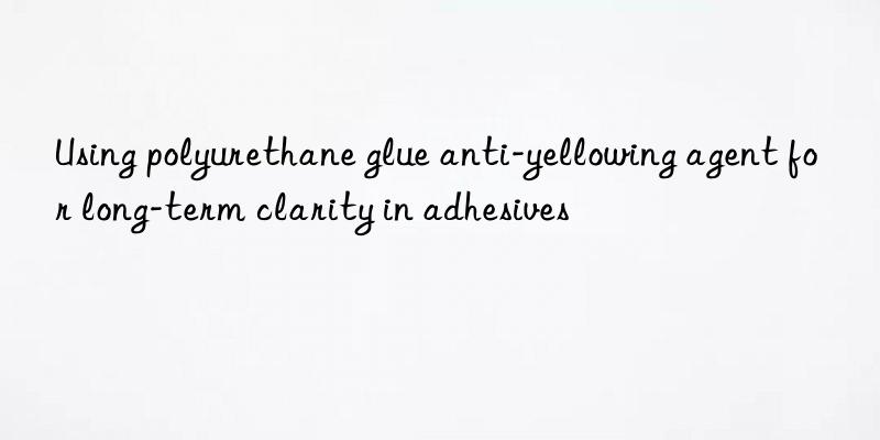 Using polyurethane glue anti-yellowing agent for long-term clarity in adhesives