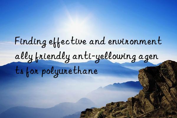 Finding effective and environmentally friendly anti-yellowing agents for polyurethane