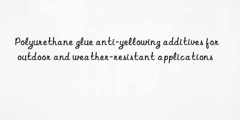 Polyurethane glue anti-yellowing additives for outdoor and weather-resistant applications