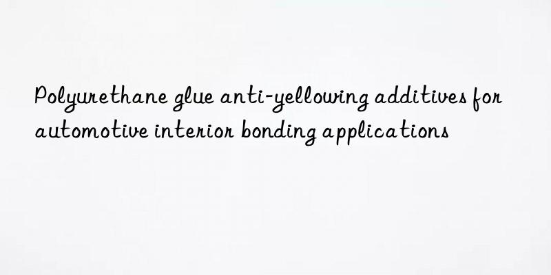 Polyurethane glue anti-yellowing additives for automotive interior bonding applications