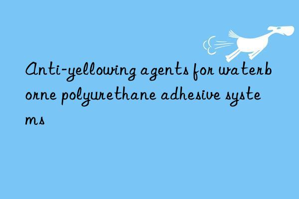 Anti-yellowing agents for waterborne polyurethane adhesive systems