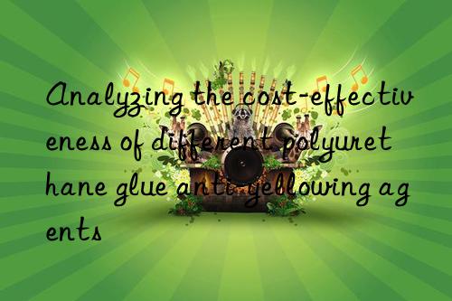Analyzing the cost-effectiveness of different polyurethane glue anti-yellowing agents
