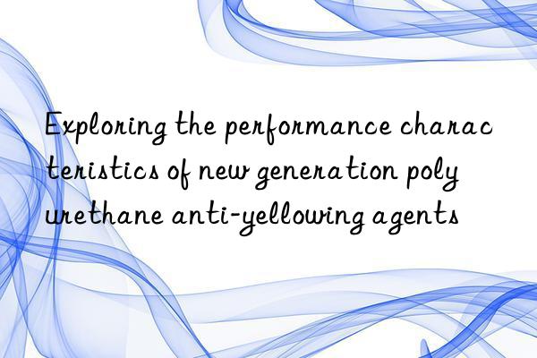 Exploring the performance characteristics of new generation polyurethane anti-yellowing agents