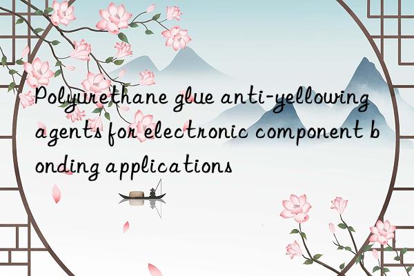 Polyurethane glue anti-yellowing agents for electronic component bonding applications