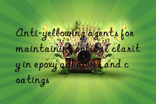 Anti-yellowing agents for maintaining optical clarity in epoxy adhesives and coatings