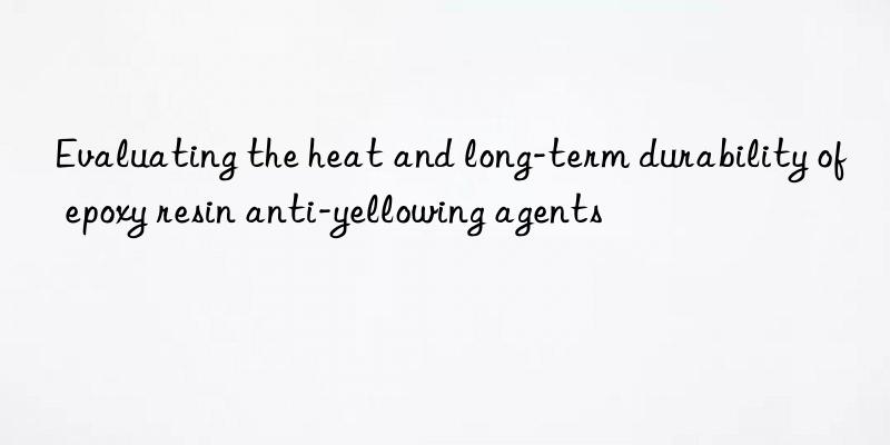 Evaluating the heat and long-term durability of epoxy resin anti-yellowing agents