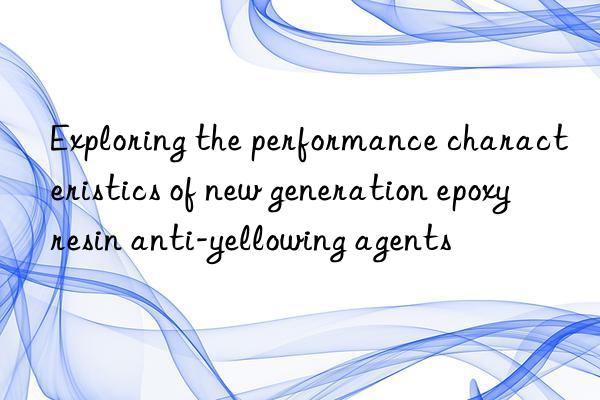 Exploring the performance characteristics of new generation epoxy resin anti-yellowing agents