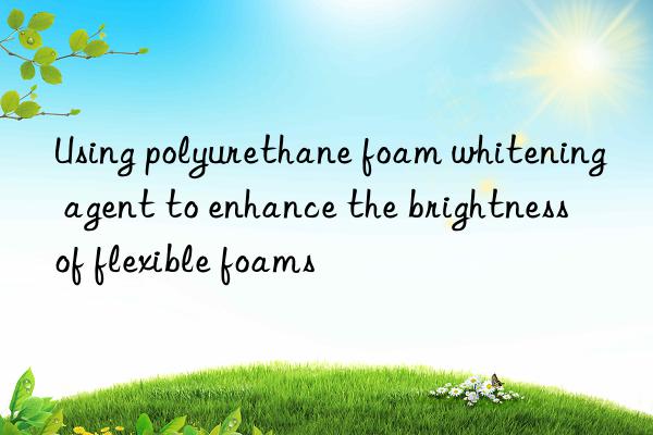 Using polyurethane foam whitening agent to enhance the brightness of flexible foams