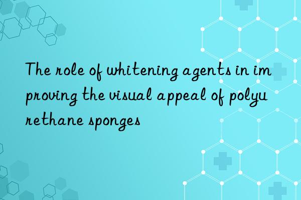 The role of whitening agents in improving the visual appeal of polyurethane sponges