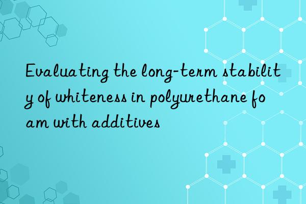 Evaluating the long-term stability of whiteness in polyurethane foam with additives
