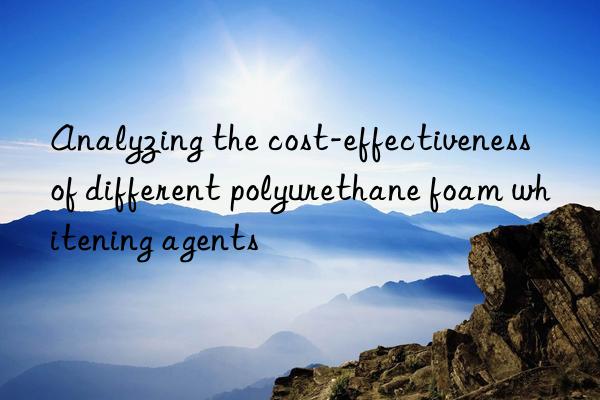 Analyzing the cost-effectiveness of different polyurethane foam whitening agents