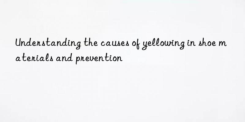 Understanding the causes of yellowing in shoe materials and prevention