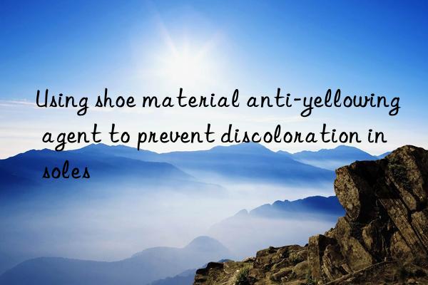 Using shoe material anti-yellowing agent to prevent discoloration in soles
