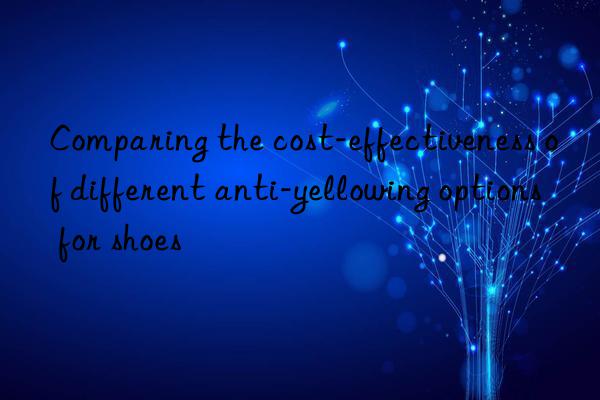 Comparing the cost-effectiveness of different anti-yellowing options for shoes