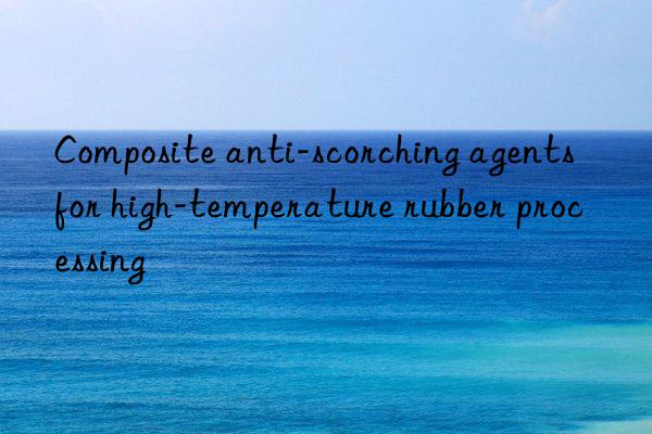 Composite anti-scorching agents for high-temperature rubber processing