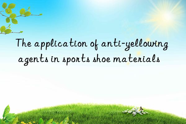 The application of anti-yellowing agents in sports shoe materials