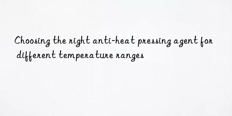 Choosing the right anti-heat pressing agent for different temperature ranges