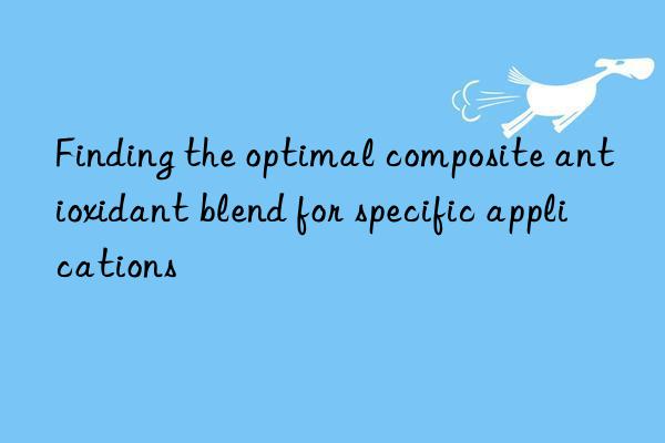 Finding the optimal composite antioxidant blend for specific applications