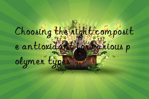 Choosing the right composite antioxidant for various polymer types