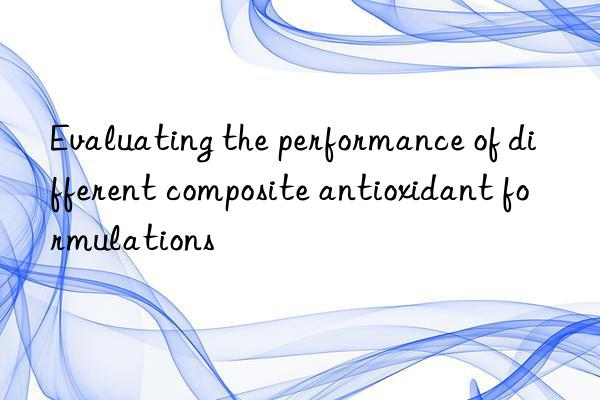 Evaluating the performance of different composite antioxidant formulations