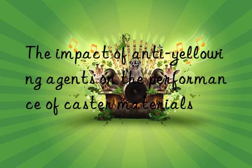 The impact of anti-yellowing agents on the performance of caster materials