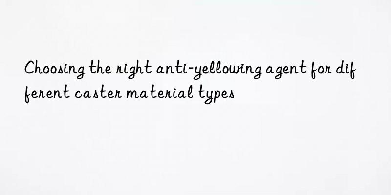 Choosing the right anti-yellowing agent for different caster material types
