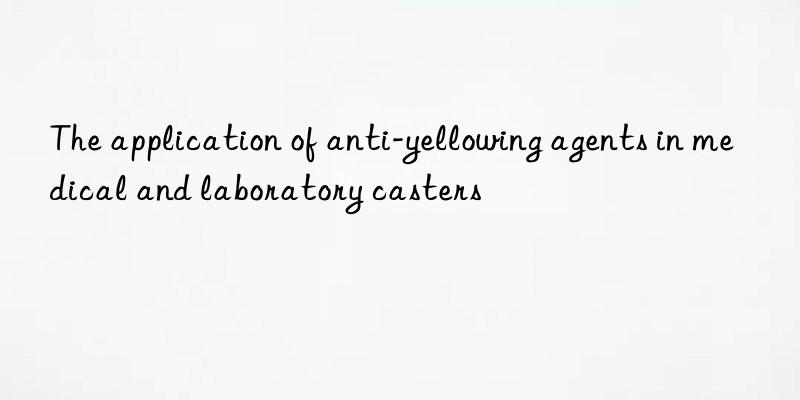 The application of anti-yellowing agents in medical and laboratory casters