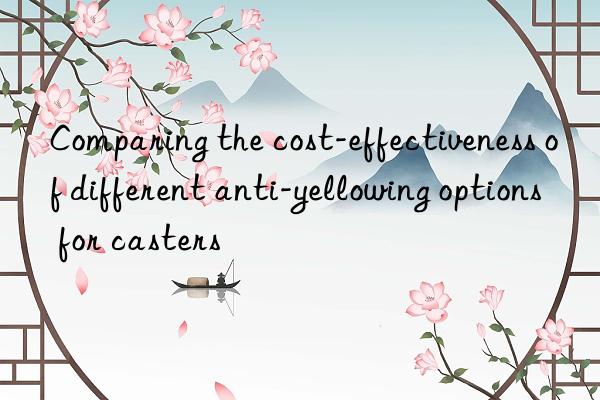 Comparing the cost-effectiveness of different anti-yellowing options for casters