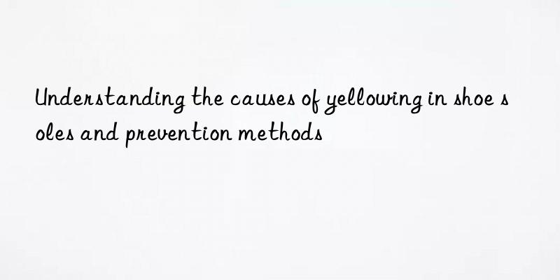Understanding the causes of yellowing in shoe soles and prevention methods