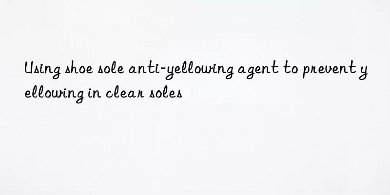 Using shoe sole anti-yellowing agent to prevent yellowing in clear soles