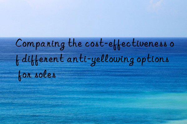 Comparing the cost-effectiveness of different anti-yellowing options for soles