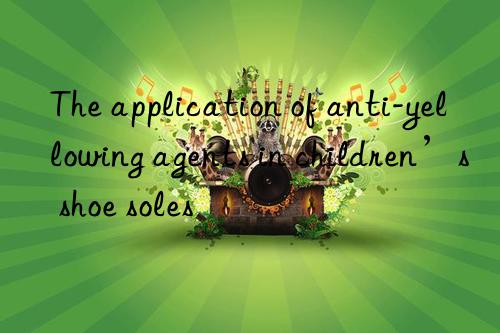 The application of anti-yellowing agents in children’s shoe soles