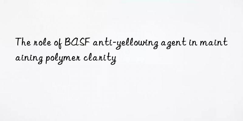 The role of BASF anti-yellowing agent in maintaining polymer clarity