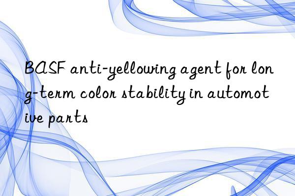 BASF anti-yellowing agent for long-term color stability in automotive parts