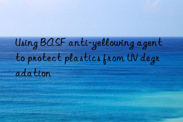 Using BASF anti-yellowing agent to protect plastics from UV degradation