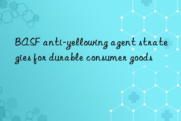 BASF anti-yellowing agent strategies for durable consumer goods