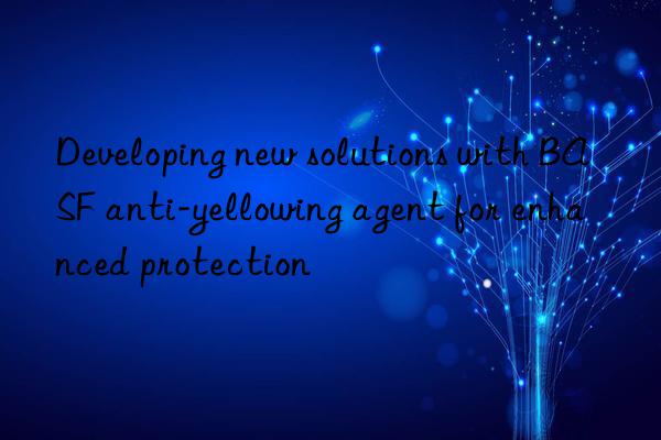 Developing new solutions with BASF anti-yellowing agent for enhanced protection